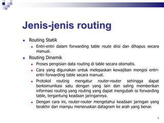 Jenis-jenis routing
 Routing Statik
 Entri-entri dalam forwarding table route diisi dan dihapus secara
manual.
 Routing Dinamik
 Proses pengisian data routing di table secara otomatis.
 Cara yang digunakan untuk melepaskan kewajiban mengisi entri-
entri forwarding table secara manual.
 Protokol routing mengatur router-router sehingga dapat
berkomunikasi satu dengan yang lain dan saling memberikan
informasi routing yang routing yang dapat mengubah isi forwarding
table, tergantung keadaan jaringannya.
 Dengan cara ini, router-router mengetahui keadaan jaringan yang
terakhir dan mampu meneruskan datagram ke arah yang benar.
5
 