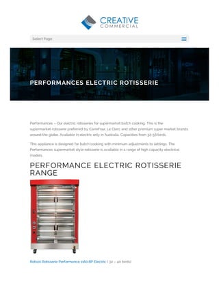 Performances – Our electric rotisseries for supermarket batch cooking. This is the
supermarket rotisserie preferred by CarreFour, Le Clerc and other premium super market brands
around the globe. Available in electric only in Australia. Capacities from 32-56 birds.
This appliance is designed for batch cooking with minimum adjustments to settings. The
Performances supermarket style rotisserie is available in a range of high capacity electrical
models.
PERFORMANCE ELECTRIC ROTISSERIE
RANGE
Rotisol Rotisserie Performance 1160.8P Electric ( 32 – 40 birds)
PERFORMANCES ELECTRIC ROTISSERIE
Select Page
aa
 