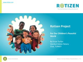 www.rotizen.com




                              Rotizen Project

                              For Our Children's Peaceful
                              World

                              By Ercan Turfan
                              Istanbul Adalar Rotary
                              Club, TURKEY




       Rotary International           Rotizen | For Our Children's Peaceful World | P.1
 