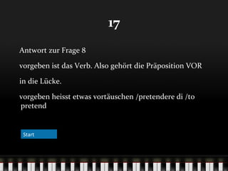17
Antwort zur Frage 8
vorgeben ist das Verb. Also gehört die Präposition VOR
in die Lücke.
vorgeben heisst etwas vortäuschen /pretendere di /to
pretend

Start

 