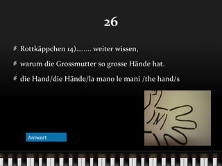 26
Rottkäppchen 14)........ weiter wissen,
warum die Grossmutter so grosse Hände hat.
die Hand/die Hände/la mano le mani /the hand/s

Antwort
Antwort

 