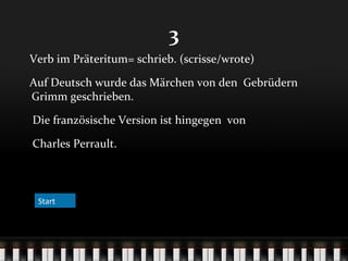 3
Verb im Präteritum= schrieb. (scrisse/wrote)
Auf Deutsch wurde das Märchen von den Gebrüdern
Grimm geschrieben.
Die französische Version ist hingegen von
Charles Perrault.

Start

 