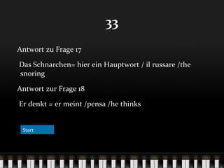 33
Antwort zu Frage 17
Das Schnarchen= hier ein Hauptwort / il russare /the
snoring
Antwort zur Frage 18
Er denkt = er meint /pensa /he thinks
Start

 