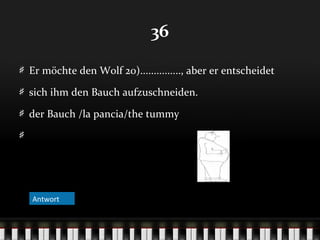36
Er möchte den Wolf 20)..............., aber er entscheidet
sich ihm den Bauch aufzuschneiden.
der Bauch /la pancia/the tummy

Antwort
Antwort

 