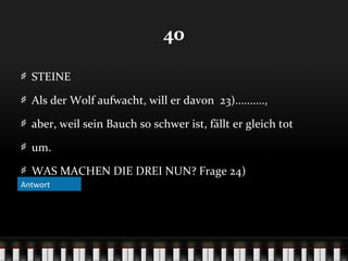 40
STEINE
Als der Wolf aufwacht, will er davon 23)..........,
aber, weil sein Bauch so schwer ist, fällt er gleich tot
um.
WAS MACHEN DIE DREI NUN? Frage 24)
Antwort

 