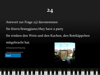 24
Antwort zur Frage 23) davonrennen
Sie feiern/festeggiano/they have a party
Sie trinken den Wein und den Kuchen, den Rottkäppchen
mitgebracht hat.
mitbringen/portare/bring along
Copyright:martina ramsauer

Start

 