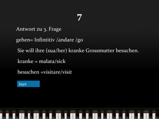 7
Antwort zu 3. Frage
gehen= Infintitiv /andare /go
Sie will ihre (sua/her) kranke Grossmutter besuchen.
kranke = malata/sick
besuchen =visitare/visit
Start

 