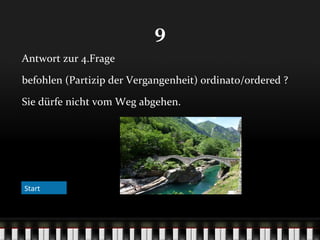 9
Antwort zur 4.Frage
befohlen (Partizip der Vergangenheit) ordinato/ordered ?
Sie dürfe nicht vom Weg abgehen.

Start

 