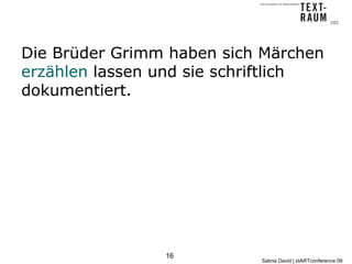 Die Brüder Grimm haben sich Märchen
erzählen lassen und sie schriftlich
dokumentiert.




                16
                           Sabria David | stARTconference 09
 