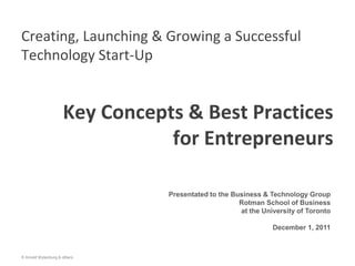 Creating, Launching & Growing a Successful
Technology Start-Up


                     Key Concepts & Best Practices
                                for Entrepreneurs

                                Presentated to the Business & Technology Group
                                                     Rotman School of Business
                                                     at the University of Toronto

                                                               December 1, 2011



© Arnold Wytenburg & others
 