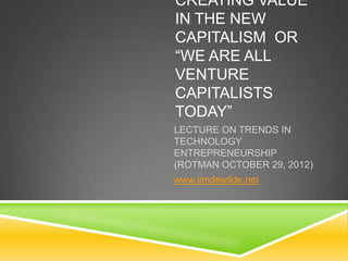 CREATING VALUE
IN THE NEW
CAPITALISM OR
“WE ARE ALL
VENTURE
CAPITALISTS
TODAY”
LECTURE ON TRENDS IN
TECHNOLOGY
ENTREPRENEURSHIP
(ROTMAN OCTOBER 29, 2012)
www.jimdewilde.net
 