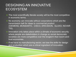 DESIGNING AN INNOVATIVE
ECOSYSTEM
 The most scientifically literate society will be the most competitive
  in economic terms.
 No economy can innovate without corporations which are the
  transmission belt for ideas to commercial product
  (SIEMENS, MONSANTO, CISCO, ERICSSON, GLAXO, NOVAR
  TIS).
 Innovation only takes place within a climate of economic security
  where people are stakeholders in change so social democratic
  societies are more competitive over the longterm than boom-and-
  bust economies.
 If we have no manufacturing sector, we lose the skills for design
  and production which are a critical ingredient of innovation.
 