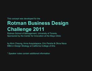 This concept was developed for the Rotman Business Design Challenge 2011  Rotman School of Management, University of Toronto Sponsored by the Center for Innovation at the Mayo Clinic  by Alvin Cheung, Anna Acquistapace, Eric Persha & Olivia Nava  MBA in Design Strategy at California College of Arts * Speaker notes contain additional information 