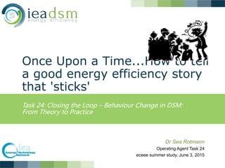 Once Upon a Time...How to tell
a good energy efficiency story
that 'sticks'
Task 24: Closing the Loop – Behaviour Change in DSM:
From Theory to Practice
Dr Sea Rotmann
Operating Agent Task 24
eceee summer study, June 3, 2015
 