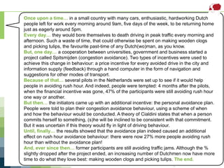 Subtask 1 – Spitsmijden(Transport)
For more information, visit www.ieadsm.org
Once upon a time… in a small country with many cars, enthusiastic, hardworking Dutch
people left for work every morning around 9am, five days of the week, to be returning home
just as eagerly around 5pm.
Every day… they would bore themselves to death driving in peak traffic every morning and
afternoon. Such a waste of time, that could otherwise be spent on making wooden clogs
and picking tulips, the favourite past-time of any Dutch(wo)man, as you know.
But, one day… a cooperation between universities, government and business started a
project called Spitsmijden (congestion avoidance). Two types of incentives were used to
achieve this change in behaviour: a price incentive for every avoided drive in the city and
information supply (feedback) through a hand computer in the form of navigation and
suggestions for other modes of transport.
Because of that… several pilots in the Netherlands were set up to see if it would help
people in avoiding rush hour. And indeed, people were tempted: 4 months after the pilots,
when the financial incentive was gone, 47% of the participants were still avoiding rush hour
one way or another.
But then… the initiators came up with an additional incentive: the personal avoidance plan.
People were told to plan their congestion avoidance behaviour, using a scheme of when
and how the behaviour would be conducted. A theory of Cialdini states that when a person
commits herself to something, (s)he will be inclined to be consistent with that commitment.
But it was uncertain if this theory would fly in light of driving behaviour.
Until, finally… the results showed that the avoidance plan indeed caused an additional
effect on rush hour avoidance behaviour: there were now 27% more people avoiding rush
hour than without the avoidance plan!
And, ever since then… former participants are still avoiding traffic jams. Although the %
slightly dropped after the project ended, an increasing number of Dutchmen now have more
time to do what they love best: making wooden clogs and picking tulips. The end.
 