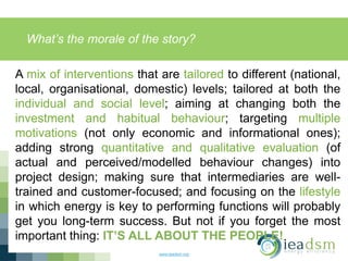 What’s the morale of the story?
www.ieadsm.org
A mix of interventions that are tailored to different (national,
local, organisational, domestic) levels; tailored at both the
individual and social level; aiming at changing both the
investment and habitual behaviour; targeting multiple
motivations (not only economic and informational ones);
adding strong quantitative and qualitative evaluation (of
actual and perceived/modelled behaviour changes) into
project design; making sure that intermediaries are well-
trained and customer-focused; and focusing on the lifestyle
in which energy is key to performing functions will probably
get you long-term success. But not if you forget the most
important thing: IT’S ALL ABOUT THE PEOPLE!
 
