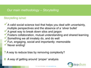 Our main methodology – Storytelling
For more information, visit www.ieadsm.org
Storytelling is/not:
A valid social science tool that helps you deal with uncertainty,
multiple perspectives and the absence of a ‘silver bullet’
A great way to break down silos and jargon
Fosters collaboration, mutual understanding and shared learning
Something we all innately do, and do well
Fun, engaging, social and importantly: memorable
Never ending!
? A way to reduce bias by removing complexity?
X A way of getting around ‘proper’ analysis
 