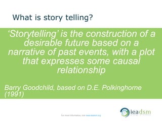 What is story telling?
‘Storytelling’ is the construction of a
desirable future based on a
narrative of past events, with a plot
that expresses some causal
relationship
Barry Goodchild, based on D.E. Polkinghorne
(1991)
For more information, visit www.ieadsm.org
 