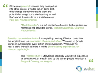 Stories are powerful because they transport us
into other people’s worlds but, in doing that,
they change the way our brains work and
potentially change our brain chemistry — and
that’s what it means to be a social creature.
Paul Zak, Neuroeconomist
“
“
"The Interpreter" - is a left hemisphere function that organises our
memories into plausible stories. Michael Gazzaniga, Cognitive
Neuroscientist
Evolution has wired our brains for storytelling. A story, if broken down into
the simplest form is a connection of cause and effect. We make up (short)
stories in our heads for every action and conversation. Whenever we
hear a story, we want to relate it to one of our existing experiences. Uri
Hasson, psychologist
The ‘narrative turn’: Storytelling sociology views lived experience
as constructed, at least in part, by the stories people tell about it.
Berger & Quinney, sociologists
 
