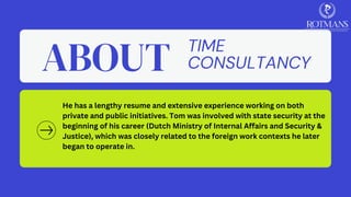 TIME
CONSULTANCY
ABOUT
He has a lengthy resume and extensive experience working on both
private and public initiatives. Tom was involved with state security at the
beginning of his career (Dutch Ministry of Internal Affairs and Security &
Justice), which was closely related to the foreign work contexts he later
began to operate in.
​
 