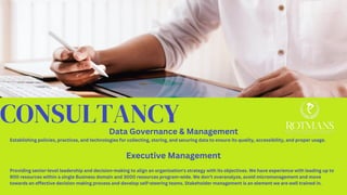 CONSULTANCY
Data Governance & Management
Establishing policies, practices, and technologies for collecting, storing, and securing data to ensure its quality, accessibility, and proper usage.
Executive Management
Providing senior-level leadership and decision-making to align an organization's strategy with its objectives. We have experience with leading up to
900 resources within a single Business domain and 3000 resources program-wide. We don’t overanalyze, avoid micromanagement and move
towards an effective decision making process and develop self-steering teams. Stakeholder management is an element we are well trained in.
 