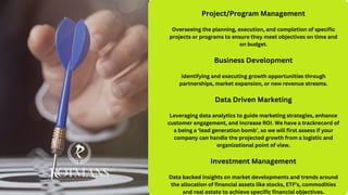 Project/Program Management
Overseeing the planning, execution, and completion of specific
projects or programs to ensure they meet objectives on time and
on budget.
Business Development
Identifying and executing growth opportunities through
partnerships, market expansion, or new revenue streams.
Data Driven Marketing
Leveraging data analytics to guide marketing strategies, enhance
customer engagement, and increase ROI. We have a trackrecord of
a being a ‘lead generation bomb’, so we will first assess if your
company can handle the projected growth from a logistic and
organizational point of view.
Investment Management
Data backed insights on market developments and trends around
the allocation of financial assets like stocks, ETF’s, commodities
and real estate to achieve specific financial objectives.
 