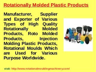 Rotationally Molded Plastic Products
Manufacturer, Supplier
and Exporter of Various
Types of High Quality
Rotationally Molded
Products, Roto Molded
Products, Injection
Molding Plastic Products,
Rotational Moulds Which
are Used for Various
Purpose Worldwide.
visit: http://www.rotationalmouldingmachinery.com/
 