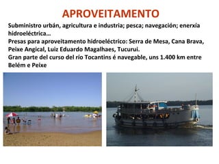 APROVEITAMENTO
Subministro urbán, agricultura e industria; pesca; navegación; enerxía
hidroeléctrica…
Presas para aproveitamento hidroeléctrico: Serra de Mesa, Cana Brava,
Peixe Angical, Luiz Eduardo Magalhaes, Tucurui.
Gran parte del curso del río Tocantins é navegable, uns 1.400 km entre
Belém e Peixe

 