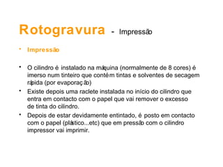 Rotogravura - Impressão
• Impressão
• O cilindro é instalado na máquina (normalmente de 8 cores) é
imerso num tinteiro que contém tintas e solventes de secagem
rápida (por evaporaç ão)
• Existe depois uma raclete instalada no início do cilindro que
entra em contacto com o papel que vai remover o excesso
de tinta do cilindro.
• Depois de estar devidamente entintado, é posto em contacto
com o papel (plástico...etc) que em pressão com o cilindro
impressor vai imprimir.
 
