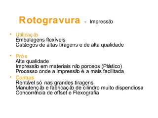 Rotogravura  -   Impressão Utilização Embalagens flexíveis Catálogos de altas tiragens e de alta qualidade Prós Alta qualidade Impressão em materiais não porosos (Plástico) Processo onde a impressão é a mais facilitada  Contras Rentável só nas grandes tiragens Manutenção e fabricação de cilindro muito dispendiosa Concorrência de offset e Flexografia 
