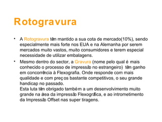 Rotogravura A  Rotogravura  têm mantido a sua cota de mercado(10%), sendo especialmente mais forte nos EUA e na Alemanha por serem mercados muito vastos, muito consumidores e terem especial necessidade de utilizar embalagens. Mesmo dentro do sector, a  Gravura  (nome pelo qual é mais conhecido o processo de impressão no estrangeiro)  têm ganho em concorrência à Flexografia. Onde responde com mais qualidade e com preços bastante competitivos, o seu grande handicap no passado.  Esta luta têm obrigado também a um desenvolvimento muito grande na área da impressão Flexográfica, e ao intrometimento da Impressão Offset nas super tiragens.   