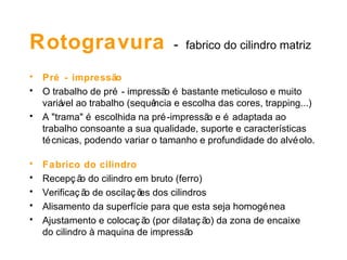 Rotogravura   -   fabrico do cilindro matriz Pré - impressão O trabalho de pré - impressão é bastante meticuloso e muito variável ao trabalho (sequência e escolha das cores, trapping...) A "trama" é escolhida na pré-impressão e é adaptada ao trabalho consoante a sua qualidade, suporte e características técnicas, podendo variar o tamanho e profundidade do alvéolo. Fabrico do cilindro   Recepção do cilindro em bruto (ferro) Verificação de oscilações dos cilindros  Alisamento da superfície para que esta seja homogénea  Ajustamento e colocação (por dilatação) da zona de encaixe  do cilindro à maquina de impressão 