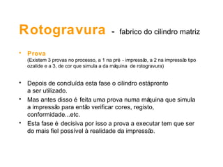 Rotogravura  -   fabrico do cilindro matriz Prova  (Existem 3 provas no processo, a 1 na pré - impressão, a 2 na impressão tipo ozalide e a 3, de cor que simula a da máquina  de rotogravura) Depois de concluída esta fase o cilindro está pronto  a ser utilizado.  Mas antes disso é feita uma prova numa máquina que simula  a impressão para então verificar cores, registo, conformidade...etc. Esta fase é decisiva por isso a prova a executar tem que ser  do mais fiel possível à realidade da impressão. 