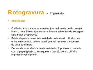 Rotogravura  -   Impressão Impressão O cilindro é instalado na máquina (normalmente de 8 cores) é imerso num tinteiro que contém tintas e solventes de secagem rápida (por evaporação) Existe depois uma raclete instalada no início do cilindro que entra em contacto com o papel que vai remover o excesso  de tinta do cilindro. Depois de estar devidamente entintado, é posto em contacto com o papel (plástico...etc) que em pressão com o cilindro impressor vai imprimir.  