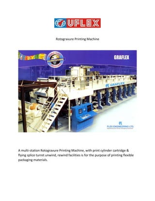 Rotogravure Printing Machine
A multi-station Rotogravure Printing Machine, with print cylinder cartridge &
flying splice turret unwind, rewind facilities is for the purpose of printing flexible
packaging materials.
 