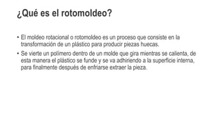 ¿Qué es el rotomoldeo?
• El moldeo rotacional o rotomoldeo es un proceso que consiste en la
transformación de un plástico para producir piezas huecas.
• Se vierte un polímero dentro de un molde que gira mientras se calienta, de
esta manera el plástico se funde y se va adhiriendo a la superficie interna,
para finalmente después de enfriarse extraer la pieza.
 