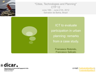 "Cities, Technologies and Planning"
              CTP 12
      June 18th - June 21th, 2012
       Salvador de Bahia, Brazil




                   ICT to evaluate
               participation in urban
                 planning: remarks
                from a case study.

                  Francesco Rotondo,
                  Francesco Selicato




                                    e-mail: f.selicato@poliba.it;
                                             f.rotondo@poliba.it
 