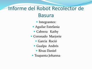 Informe del Robot Recolector de
Basura
 Integrantes:
 Aguilar Estefania
 Cabrera Kathy
 Coronado Marjorie
 García Roció
 Gualpa Andrés
 Rivas Daniel
 Toapanta Johanna
 