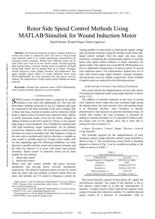 
Abstract—In recent advancements in electric machine and drives,
wound rotor motor is extensively used. The merit of using wound
rotor induction motor is to control speed/torque characteristics by
inserting external resistance. Wound rotor induction motor can be
used in the cases such as (a) low inrush current, (b) load requiring
high starting torque, (c) lower starting current is required, (d) loads
having high inertia, and (e) gradual built up of torque. Examples
include conveyers, cranes, pumps, elevators, and compressors. This
paper includes speed control of wound induction motor using
MATLAB/Simulink for rotor resistance and slip power recovery
method. The characteristics of these speed control methods are hence
analyzed.
Keywords—Wound rotor induction motor, MATLAB/Simulink,
rotor resistance method, slip power recovery method.
I. INTRODUCTION
PEED control of induction motor is achieved by adding
resistance at the rotor side traditionally [2]. The rotor has
three-phase winding connected in star [2]. Separate slip rings
are connected to the three terminals of the rotor winding. Due
to these slip rings, external resistance can be connected, which
helps in speed control of wound rotor induction motor. Speed,
at which maximum torque occurs for the motor, changes by
adding resistance to the rotor circuit [1]. Hence, at low speeds,
high torques can be produced. This is helpful for starting loads
with high breakaway torque requirements. For an ordinary
wound rotor induction motor, the closed loop control system
thyristors are used in secondary side. Slip frequency voltage at
the rotor side is rectified and is fed to a thyristor; a variable on
time results in variable speed [1]. Torque varies widely with
on time depending upon the following conditions: (a) when
thyristor is parallel with the source and external resistance and
(b) when the thyristor is in series with source and external
resistance. Speed control of induction motor can be done
majorly by two schemes:
1. Stator side control
2. Rotor side control
Where rotor side control includes slip power recovery
mechanism and non-slip power recovery mechanism,
respectively. The speed of induction motor can also be varied
from the stator side and methods of speed control from the
stator side includes (a) V/f control or frequency control (b)
Rajesh Kumar is with the Maharishi Markandeshwar University, Mullana,
133203, Haryana, India (corresponding author, phone: +918398069447, e-
mail: rjesh10391@gmail.com).
Roopali Dogra is with the Maharishi Markandeshwar University (phone:
+919622731576, e-mail: roopalidogra5@gmail.com).
PuneetAggrawal is with the Maharishi Markandeshwar University (phone:
+918059931096, e-mail: puneet241@gmail.com).
varying number of stator poles (c) Steering the supply voltage
and varying the resistance using the rheostat on the stator side.
Speed control methods from the stator side have many
limitations considering the constructional aspects of machine
hence rotor speed control method is a better alternative for
speed control. The authors have used MATLAB/Simulink as a
tool to understand characteristics of speed control of wound
rotor induction motor. The characteristics studied here are of
rotor side control using single thyristor, external resistance,
and slip power recovery scheme, respectively. These methods
of speed control are analyzed in the following sections.
II.ROTOR SIDE CONTROL USING SINGLE THYRISTOR
The circuit used for the implementation of rotor side control
of wound rotor induction motor using single thyristor is shown
in Fig. 1 [1].
The addition of external resistance to the rotor of wound
rotor induction motor makes the rotor resistance high during
the starting, hence the rotor current is low, and starting torque
is at maximum [6].Also, rotor resistance is directly
proportional to slip necessary to generate maximum torque. In
wound rotor motors, the rotor resistance is increased by
adding an external resistance [1]. It is possible to achieve pull-
out torque even at low speeds, since slip is more due to
increase in rotor resistance [7].
A. Rotor Resistance Control (Single Thyristor Control)
Using Simulink
The Simulink diagram for the implementation of rotor
resistance control (single thyristor control) using Simulink is
shown in Fig. 2. The asynchronous motor block in Simulink
diagram as shown in Fig. 2 can be modeled according to the
values as shown in Table I.
TABLE I
PARAMETER SPECIFICATIONS
PARAMETER VALUES
Nominal Power(L-L), Voltage and
Frequency
2250*746 VA, 2400V,
60Hz
Stator(R1,L1) 0.029Ω, 0.226/377H
Rotor(R2,L2) 0.022Ω, 0.226/377H
Mutual Inductance Lm 13.04/377H
Inertia, Friction, and Pair of Poles 63.87kgm2
, 0 Nms, 2
The circuit basically consists of three-phase AC supply fed
asynchronous machine. The output of the machine is fed to
bus selector, which helps us to plot the characteristics of
machine. A simple resistive load is used for the analysis of the
output of wound rotor induction machine. To establish desired
speed, control of a thyristor of considerable value is
Rotor Side Speed Control Methods Using
MATLAB/Simulink for Wound Induction Motor
Rajesh Kumar, Roopali Dogra, Puneet Aggarwal
S
World Academy of Science, Engineering and Technology
International Journal of Mechanical, Aerospace, Industrial, Mechatronic and Manufacturing Engineering Vol:11, No:7, 2017
1302International Scholarly and Scientific Research & Innovation 11(7) 2017 scholar.waset.org/1999.8/10007647
InternationalScienceIndex,MechanicalandMechatronicsEngineeringVol:11,No:7,2017waset.org/Publication/10007647
 