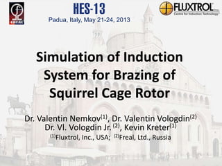 Confidential and Proprietary Information of Fluxtrol, Inc. Auburn Hills, MI
Simulation of Induction
System for Brazing of
Squirrel Cage Rotor
Dr. Valentin Nemkov(1), Dr. Valentin Vologdin(2)
Dr. Vl. Vologdin Jr.(2), Kevin Kreter(1)
(1)Fluxtrol, Inc., USA; (2)Freal, Ltd., Russia
Padua, Italy, May 21-24, 2013
 