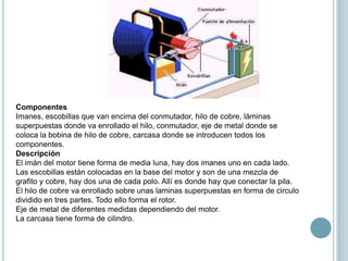 Componentes
Imanes, escobillas que van encima del conmutador, hilo de cobre, láminas
superpuestas donde va enrollado el hilo, conmutador, eje de metal donde se
coloca la bobina de hilo de cobre, carcasa donde se introducen todos los
componentes.
Descripción
El imán del motor tiene forma de media luna, hay dos imanes uno en cada lado.
Las escobillas están colocadas en la base del motor y son de una mezcla de
grafito y cobre, hay dos una de cada polo. Allí es donde hay que conectar la pila.
El hilo de cobre va enrollado sobre unas laminas superpuestas en forma de circulo
dividido en tres partes. Todo ello forma el rotor.
Eje de metal de diferentes medidas dependiendo del motor.
La carcasa tiene forma de cilindro.
 