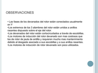 OBSERVACIONES

• Las fases de los devanados del rotor están conectados usualmente
en Y
•Los extremos de los 3 alambres del rotor están unidos a anillos
rasantes dispuesto sobre el eje del rotor.
•Los devanados del rotor están cortocircuitados a través de escobillas.
•Los motores de inducción del rotor devanado son mas costosos que
los de rotor de jaula de ardilla y requieren mucho mas mantenimiento
debido al desgaste asociado a sus escobillas y a sus anillos rasantes.
•Los motores de inducción de rotor devanado son poco utilizados.
 
