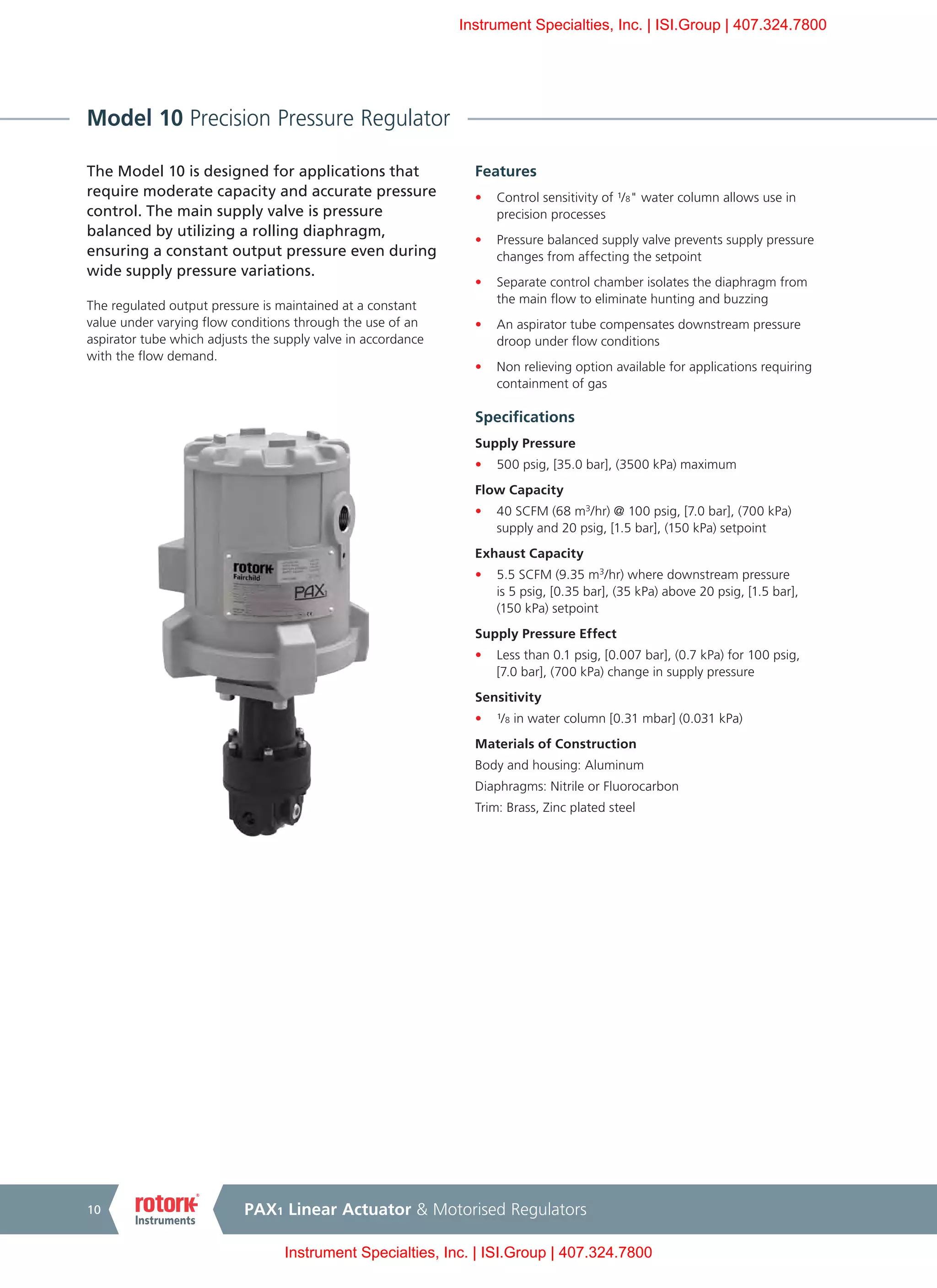 PAX1 Linear Actuator & Motorised Regulators10
Model 10 Precision Pressure Regulator
The Model 10 is designed for applications that
require moderate capacity and accurate pressure
control. The main supply valve is pressure
balanced by utilizing a rolling diaphragm,
ensuring a constant output pressure even during
wide supply pressure variations.
The regulated output pressure is maintained at a constant
value under varying flow conditions through the use of an
aspirator tube which adjusts the supply valve in accordance
with the flow demand.
Features
•	 Control sensitivity of ¹/8" water column allows use in
precision processes
•	 Pressure balanced supply valve prevents supply pressure
changes from affecting the setpoint
•	 Separate control chamber isolates the diaphragm from
the main flow to eliminate hunting and buzzing
•	 An aspirator tube compensates downstream pressure
droop under flow conditions
•	 Non relieving option available for applications requiring
containment of gas
Specifications
Supply Pressure
•	 500 psig, [35.0 bar], (3500 kPa) maximum
Flow Capacity
•	 40 SCFM (68 m3
/hr) @ 100 psig, [7.0 bar], (700 kPa)
supply and 20 psig, [1.5 bar], (150 kPa) setpoint
Exhaust Capacity
•	 5.5 SCFM (9.35 m3
/hr) where downstream pressure
is 5 psig, [0.35 bar], (35 kPa) above 20 psig, [1.5 bar],
(150 kPa) setpoint
Supply Pressure Effect
•	 Less than 0.1 psig, [0.007 bar], (0.7 kPa) for 100 psig,
[7.0 bar], (700 kPa) change in supply pressure
Sensitivity
•	 ¹/8 in water column [0.31 mbar] (0.031 kPa)
Materials of Construction
Body and housing: Aluminum
Diaphragms: Nitrile or Fluorocarbon
Trim: Brass, Zinc plated steel
Instrument Specialties, Inc. | ISI.Group | 407.324.7800
Instrument Specialties, Inc. | ISI.Group | 407.324.7800
 