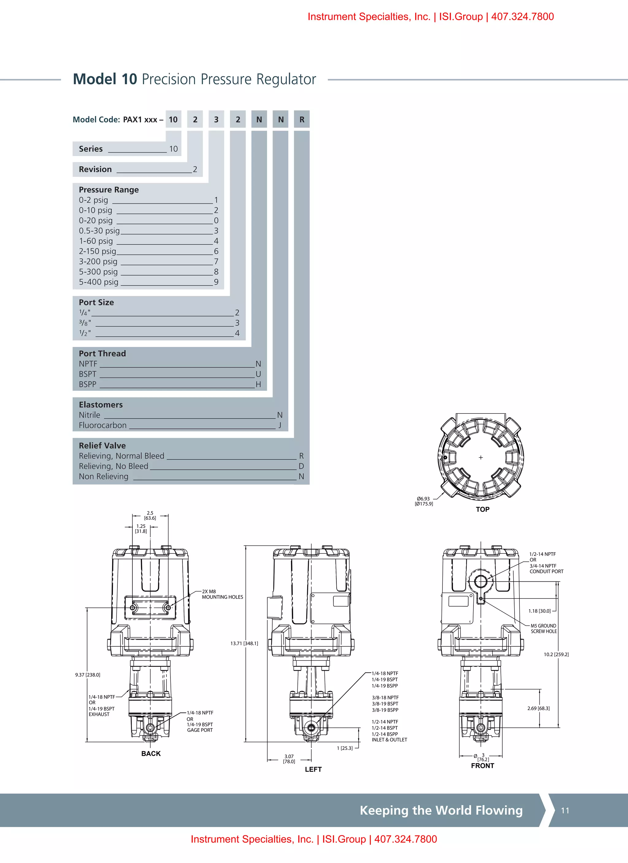 Keeping the World Flowing 11
Model 10 Precision Pressure Regulator
PAX1 xxx – 10	2	3	 2	N	N	R
Series _______________ 10
Revision ___________________2
Pressure Range
0-2 psig _________________________1
0-10 psig ________________________2
0-20 psig________________________0
0.5-30 psig_______________________3
1-60 psig________________________4
2-150 psig________________________6
3-200 psig_______________________7
5-300 psig_______________________8
5-400 psig_______________________9
Port Size
¹/4"___________________________________ 2
³/8"__________________________________ 3
¹/2"__________________________________ 4
Port Thread
NPTF______________________________________N
BSPT______________________________________U
BSPP______________________________________H
Elastomers
Nitrile__________________________________________ N
Fluorocarbon____________________________________ J
Relief Valve
Relieving, Normal Bleed________________________________ R
Relieving, No Bleed____________________________________ D
Non Relieving ________________________________________ N
Model Code:
1/2-14 NPTF
OR
3/4-14 NPTF
CONDUIT PORT
M5 GROUND
SCREW HOLE
1/4-18 NPTF
OR
1/4-19 BSPT
EXHAUST
2X M8
MOUNTING HOLES
TOP
FRONT
BACK
9.37 [238.0]
1.25
[31.8]
2.5
[63.6]
LEFT
3.07
[78.0]
1 [25.3]
Ø6.93
[Ø175.9]
Ø 3
[76.2]
1.18 [30.0]
10.2 [259.2]
13.71 [348.1]
2.69 [68.3]
1/4-18 NPTF
OR
1/4-19 BSPT
GAGE PORT
1/4-18 NPTF
1/4-19 BSPT
1/4-19 BSPP
3/8-18 NPTF
3/8-19 BSPT
3/8-19 BSPP
1/2-14 NPTF
1/2-14 BSPT
1/2-14 BSPP
INLET & OUTLET
Instrument Specialties, Inc. | ISI.Group | 407.324.7800
Instrument Specialties, Inc. | ISI.Group | 407.324.7800
 