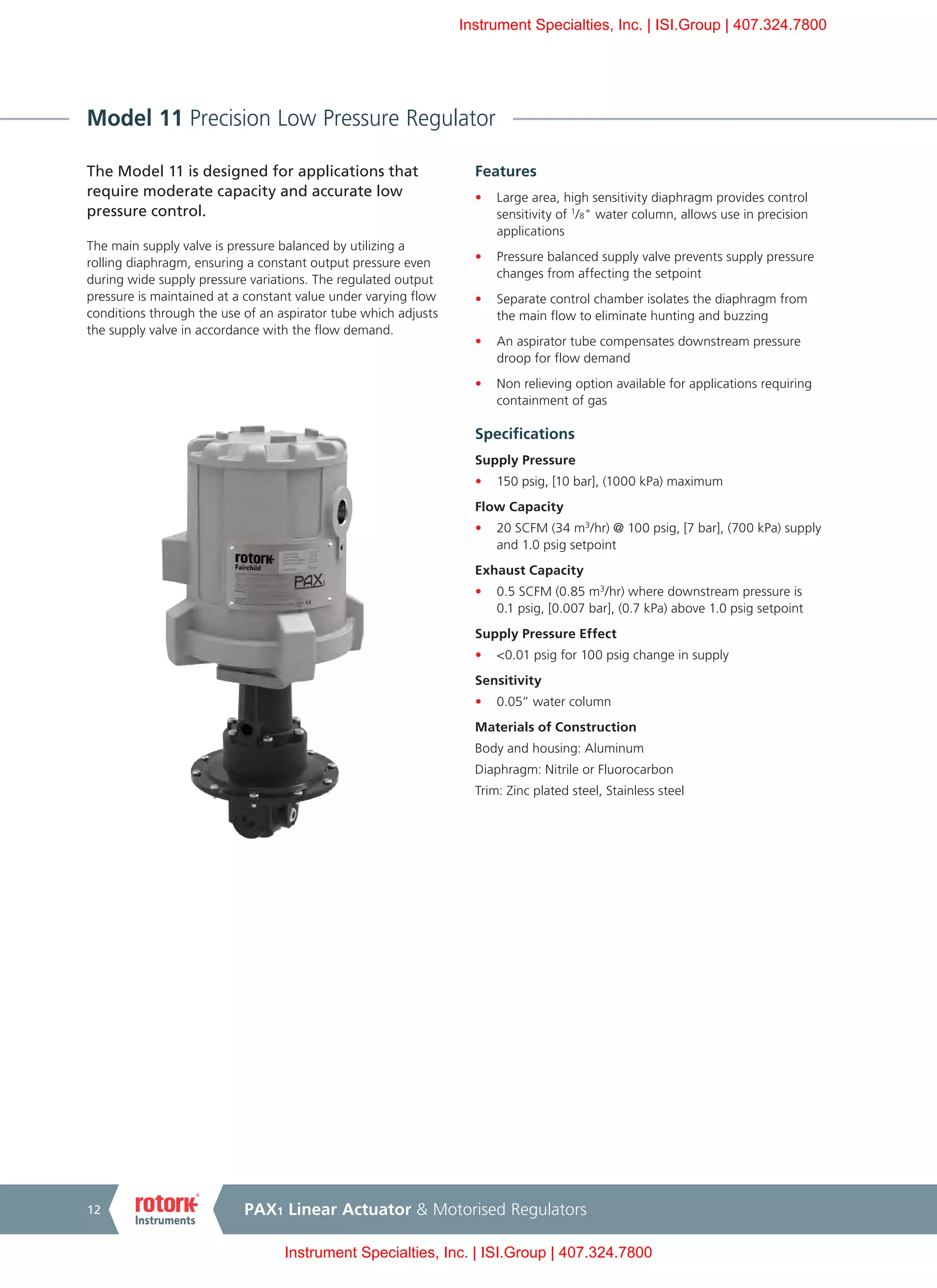 PAX1 Linear Actuator & Motorised Regulators12
Model 11 Precision Low Pressure Regulator
The Model 11 is designed for applications that
require moderate capacity and accurate low
pressure control.
The main supply valve is pressure balanced by utilizing a
rolling diaphragm, ensuring a constant output pressure even
during wide supply pressure variations. The regulated output
pressure is maintained at a constant value under varying flow
conditions through the use of an aspirator tube which adjusts
the supply valve in accordance with the flow demand.
Features
•	 Large area, high sensitivity diaphragm provides control
sensitivity of 1
/8" water column, allows use in precision
applications
•	 Pressure balanced supply valve prevents supply pressure
changes from affecting the setpoint
•	 Separate control chamber isolates the diaphragm from
the main flow to eliminate hunting and buzzing
•	 An aspirator tube compensates downstream pressure
droop for flow demand
•	 Non relieving option available for applications requiring
containment of gas
Specifications
Supply Pressure
•	 150 psig, [10 bar], (1000 kPa) maximum
Flow Capacity
•	 20 SCFM (34 m3
/hr) @ 100 psig, [7 bar], (700 kPa) supply
and 1.0 psig setpoint
Exhaust Capacity
•	 0.5 SCFM (0.85 m3
/hr) where downstream pressure is
0.1 psig, [0.007 bar], (0.7 kPa) above 1.0 psig setpoint
Supply Pressure Effect
•	 <0.01 psig for 100 psig change in supply
Sensitivity
•	 0.05” water column
Materials of Construction
Body and housing: Aluminum
Diaphragm: Nitrile or Fluorocarbon
Trim: Zinc plated steel, Stainless steel
Instrument Specialties, Inc. | ISI.Group | 407.324.7800
Instrument Specialties, Inc. | ISI.Group | 407.324.7800
 