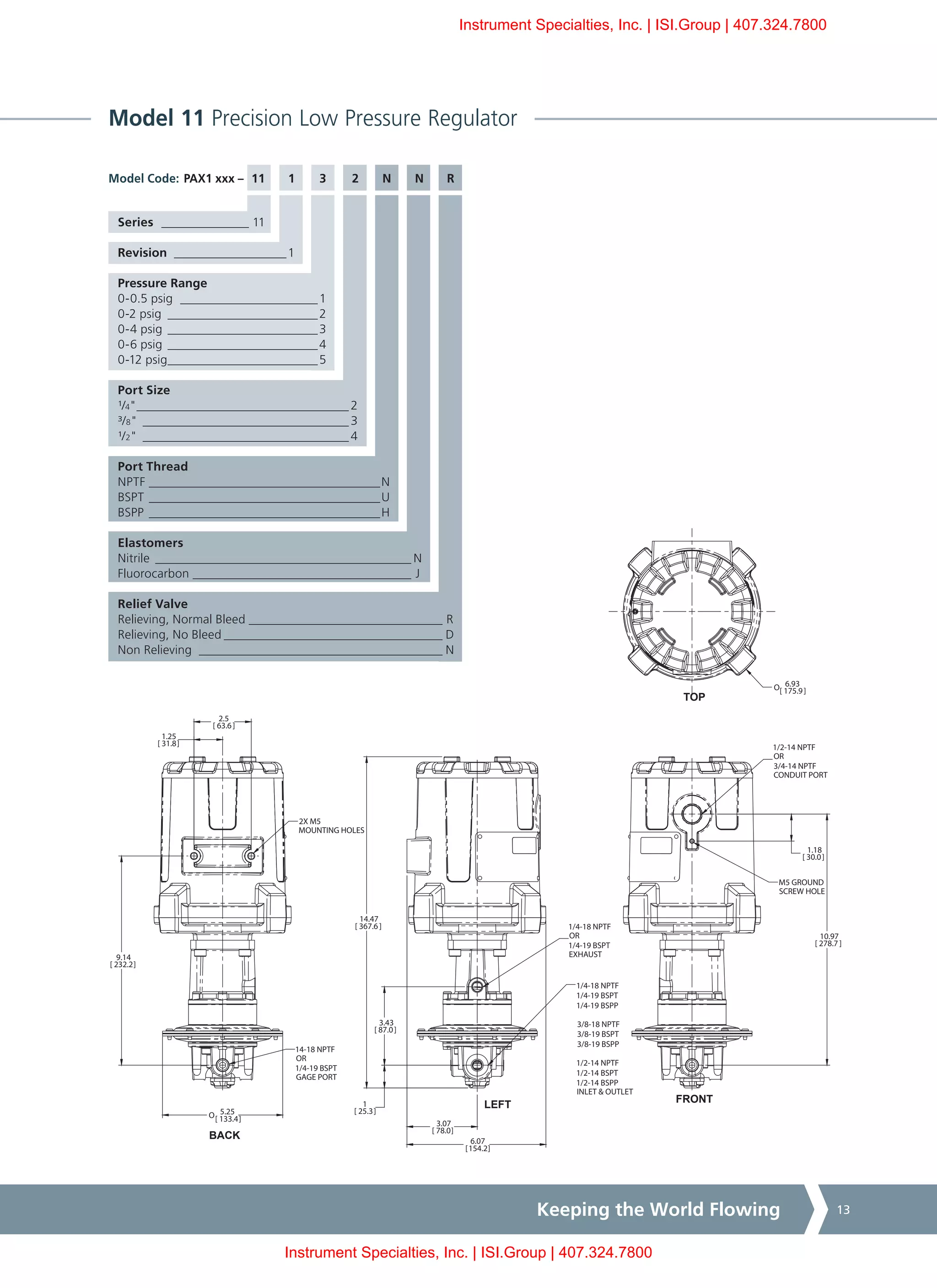 Keeping the World Flowing 13
Model 11 Precision Low Pressure Regulator
PAX1 xxx – 11	1	3	 2	N	N	R
Series _______________ 11
Revision ___________________1
Pressure Range
0-0.5 psig _______________________1
0-2 psig _________________________2
0-4 psig_________________________3
0-6 psig_________________________4
0-12 psig_________________________5
Port Size
¹/4"___________________________________ 2
³/8"__________________________________ 3
¹/2"__________________________________ 4
Port Thread
NPTF______________________________________N
BSPT______________________________________U
BSPP______________________________________H
Elastomers
Nitrile__________________________________________ N
Fluorocarbon____________________________________ J
Relief Valve
Relieving, Normal Bleed________________________________ R
Relieving, No Bleed____________________________________ D
Non Relieving ________________________________________ N
Model Code:
2X M5
MOUNTING HOLES
1/2-14 NPTF
OR
3/4-14 NPTF
CONDUIT PORT
M5 GROUND
SCREW HOLE
FRONT
TOP
LEFT
BACK
10.97
[ 278.7 ]
1.18
[ 30.0]
O 6.93
[ 175.9]
3.07
[ 78.0]
6.07
[154.2]
14.47
[ 367.6]
1
[ 25.3]
3.43
[ 87.0]
1.25
[ 31.8]
2.5
[ 63.6]
9.14
[ 232.2]
O 5.25
[ 133.4]
1/4-18 NPTF
1/4-19 BSPT
1/4-19 BSPP
3/8-18 NPTF
3/8-19 BSPT
3/8-19 BSPP
1/2-14 NPTF
1/2-14 BSPT
1/2-14 BSPP
INLET & OUTLET
14-18 NPTF
OR
1/4-19 BSPT
GAGE PORT
1/4-18 NPTF
OR
1/4-19 BSPT
EXHAUST
Instrument Specialties, Inc. | ISI.Group | 407.324.7800
Instrument Specialties, Inc. | ISI.Group | 407.324.7800
 