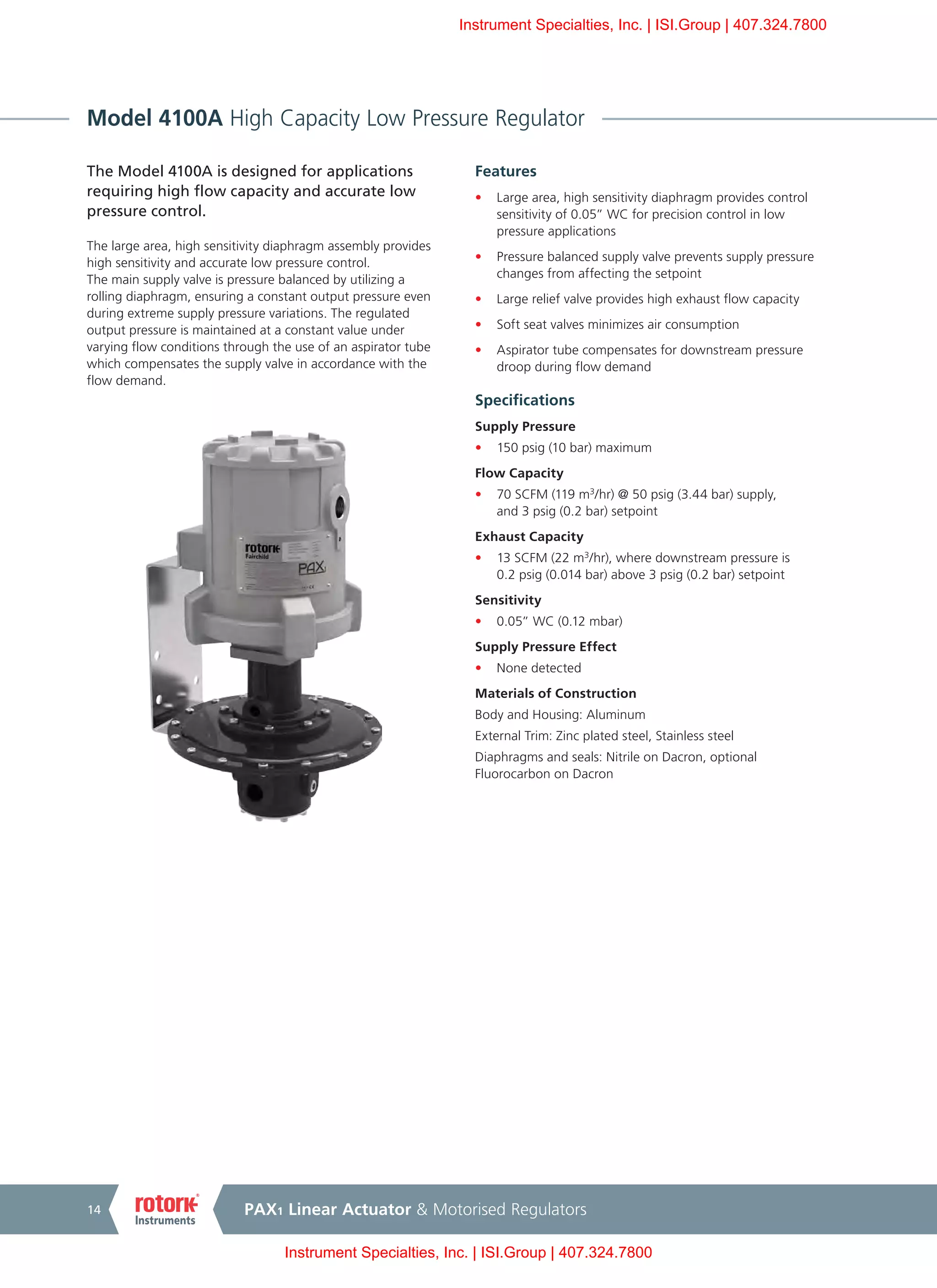PAX1 Linear Actuator & Motorised Regulators14
Model 4100A High Capacity Low Pressure Regulator
The Model 4100A is designed for applications
requiring high flow capacity and accurate low
pressure control.
The large area, high sensitivity diaphragm assembly provides
high sensitivity and accurate low pressure control.
The main supply valve is pressure balanced by utilizing a
rolling diaphragm, ensuring a constant output pressure even
during extreme supply pressure variations. The regulated
output pressure is maintained at a constant value under
varying flow conditions through the use of an aspirator tube
which compensates the supply valve in accordance with the
flow demand.
Features
•	 Large area, high sensitivity diaphragm provides control
sensitivity of 0.05” WC for precision control in low
pressure applications
•	 Pressure balanced supply valve prevents supply pressure
changes from affecting the setpoint
•	 Large relief valve provides high exhaust flow capacity
•	 Soft seat valves minimizes air consumption
•	 Aspirator tube compensates for downstream pressure
droop during flow demand
Specifications
Supply Pressure
•	 150 psig (10 bar) maximum
Flow Capacity
•	 70 SCFM (119 m3
/hr) @ 50 psig (3.44 bar) supply,
and 3 psig (0.2 bar) setpoint
Exhaust Capacity
•	 13 SCFM (22 m3
/hr), where downstream pressure is
0.2 psig (0.014 bar) above 3 psig (0.2 bar) setpoint
Sensitivity
•	 0.05” WC (0.12 mbar)
Supply Pressure Effect
•	 None detected
Materials of Construction
Body and Housing: Aluminum
External Trim: Zinc plated steel, Stainless steel
Diaphragms and seals: Nitrile on Dacron, optional
Fluorocarbon on Dacron
Instrument Specialties, Inc. | ISI.Group | 407.324.7800
Instrument Specialties, Inc. | ISI.Group | 407.324.7800
 