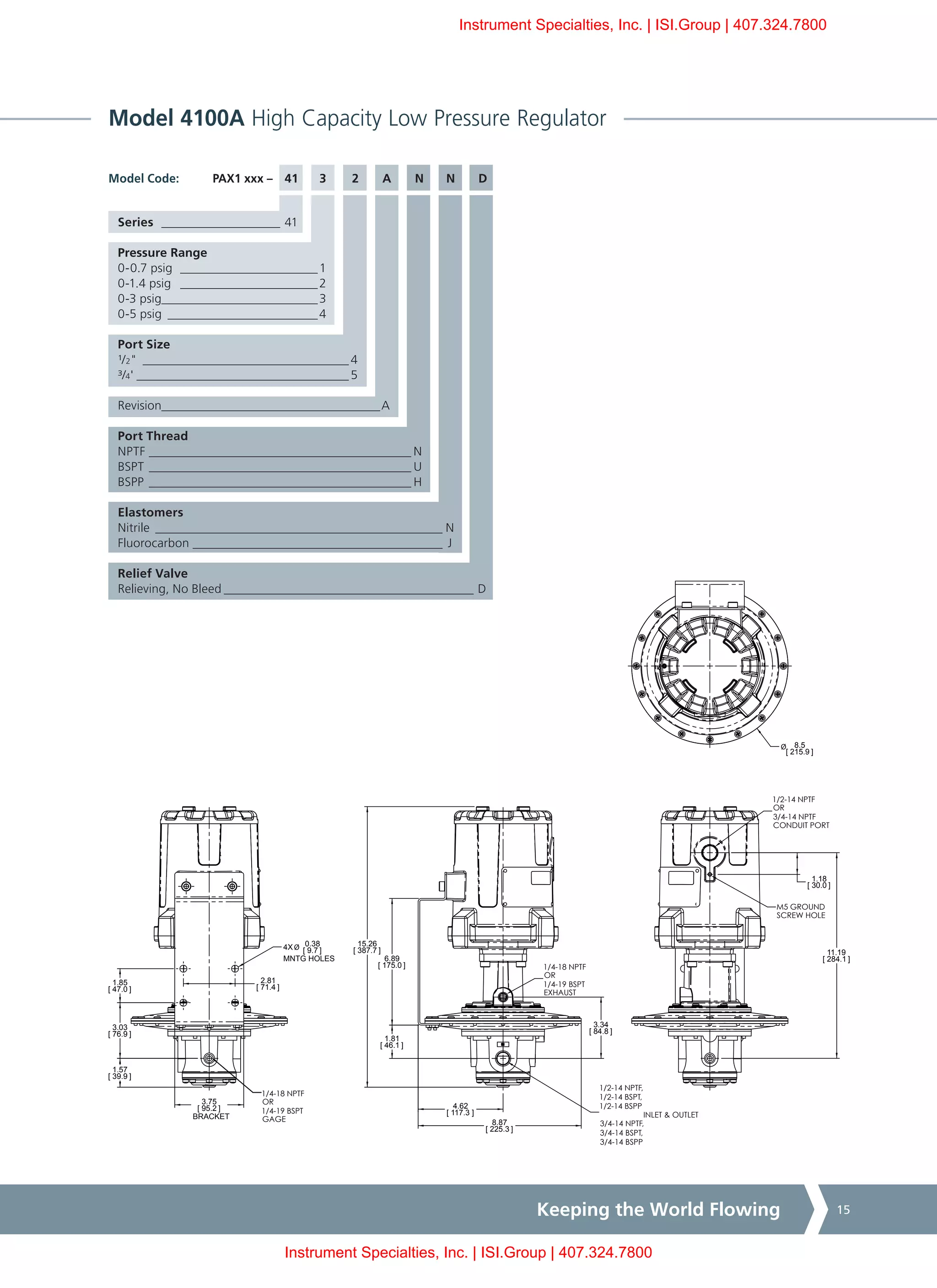 Keeping the World Flowing 15
Model 4100A High Capacity Low Pressure Regulator
PAX1 xxx –	 41	3	 2	 A	 N	N	 DModel Code:
1/4-18 NPTF
OR
1/4-19 BSPT
EXHAUST
1/2-14 NPTF
OR
3/4-14 NPTF
CONDUIT PORT
M5 GROUND
SCREW HOLE
1/2-14 NPTF,
1/2-14 BSPT,
1/2-14 BSPP
3/4-14 NPTF,
3/4-14 BSPT,
3/4-14 BSPP
INLET & OUTLET
1.57
[ 39.9 ]
3.03
[ 76.9 ]
1.85
[ 47.0 ]
2.81
[ 71.4 ]
Ø 0.38
[ 9.7 ]4X
MNTG HOLES
4.62
[ 117.3 ]
3.34
[ 84.8 ]
1.81
[ 46.1 ]
6.89
[ 175.0 ]
Ø 8.5
[ 215.9 ]
11.19
[ 284.1 ]
15.26
[ 387.7 ]
8.87
[ 225.3 ]
3.75
[ 95.2 ]
BRACKET
1.18
[ 30.0 ]
1/4-18 NPTF
OR
1/4-19 BSPT
GAGE
1/4-18 NPTF
OR
1/4-19 BSPT
EXHAUST
1/2-14 NPTF
OR
3/4-14 NPTF
CONDUIT PORT
M5 GROUND
SCREW HOLE
1/2-14 NPTF,
1/2-14 BSPT,
1/2-14 BSPP
3/4-14 NPTF,
3/4-14 BSPT,
3/4-14 BSPP
INLET & OUTLET
1.57
[ 39.9 ]
3.03
[ 76.9 ]
1.85
[ 47.0 ]
2.81
[ 71.4 ]
Ø 0.38
[ 9.7 ]4X
MNTG HOLES
4.62
[ 117.3 ]
3.34
[ 84.8 ]
1.81
[ 46.1 ]
6.89
[ 175.0 ]
Ø 8.5
[ 215.9 ]
11.19
[ 284.1 ]
15.26
[ 387.7 ]
8.87
[ 225.3 ]
3.75
[ 95.2 ]
BRACKET
1.18
[ 30.0 ]
1/4-18 NPTF
OR
1/4-19 BSPT
GAGE
Series ____________________ 41
Pressure Range
0-0.7 psig _______________________1
0-1.4 psig _______________________2
0-3 psig__________________________3
0-5 psig_________________________4
Port Size
¹/2"__________________________________ 4
³/4'___________________________________ 5
Revision____________________________________A
Port Thread
NPTF___________________________________________ N
BSPT___________________________________________ U
BSPP___________________________________________ H
Elastomers
Nitrile_______________________________________________ N
Fluorocarbon_________________________________________ J
Relief Valve
Relieving, No Bleed_________________________________________ D
Instrument Specialties, Inc. | ISI.Group | 407.324.7800
Instrument Specialties, Inc. | ISI.Group | 407.324.7800
 