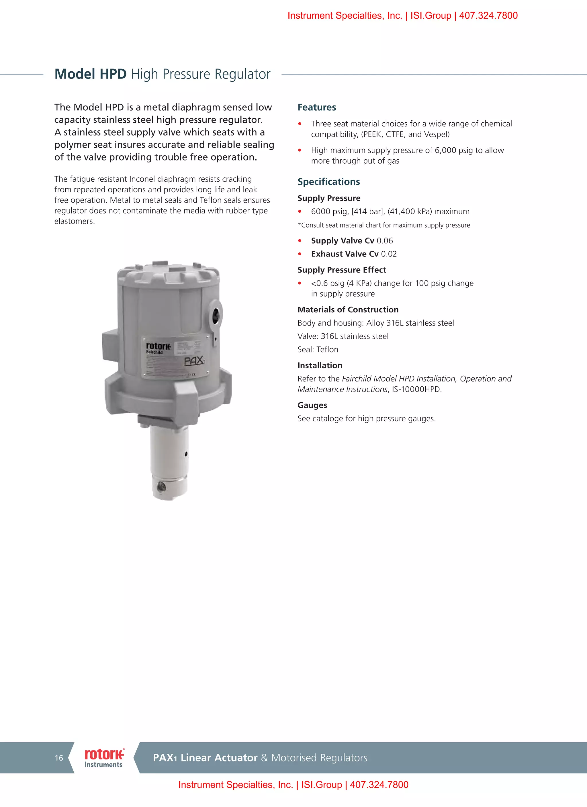 PAX1 Linear Actuator & Motorised Regulators16
Model HPD High Pressure Regulator
The Model HPD is a metal diaphragm sensed low
capacity stainless steel high pressure regulator.
A stainless steel supply valve which seats with a
polymer seat insures accurate and reliable sealing
of the valve providing trouble free operation.
The fatigue resistant Inconel diaphragm resists cracking
from repeated operations and provides long life and leak
free operation. Metal to metal seals and Teflon seals ensures
regulator does not contaminate the media with rubber type
elastomers.
Features
•	 Three seat material choices for a wide range of chemical
compatibility, (PEEK, CTFE, and Vespel)
•	 High maximum supply pressure of 6,000 psig to allow
more through put of gas
Specifications
Supply Pressure
•	 6000 psig, [414 bar], (41,400 kPa) maximum
*Consult seat material chart for maximum supply pressure
•	 Supply Valve Cv 0.06
•	 Exhaust Valve Cv 0.02
Supply Pressure Effect
•	 <0.6 psig (4 KPa) change for 100 psig change
in supply pressure
Materials of Construction
Body and housing: Alloy 316L stainless steel
Valve: 316L stainless steel
Seal: Teflon
Installation
Refer to the Fairchild Model HPD Installation, Operation and
Maintenance Instructions, IS-10000HPD.
Gauges
See cataloge for high pressure gauges.
Instrument Specialties, Inc. | ISI.Group | 407.324.7800
Instrument Specialties, Inc. | ISI.Group | 407.324.7800
 