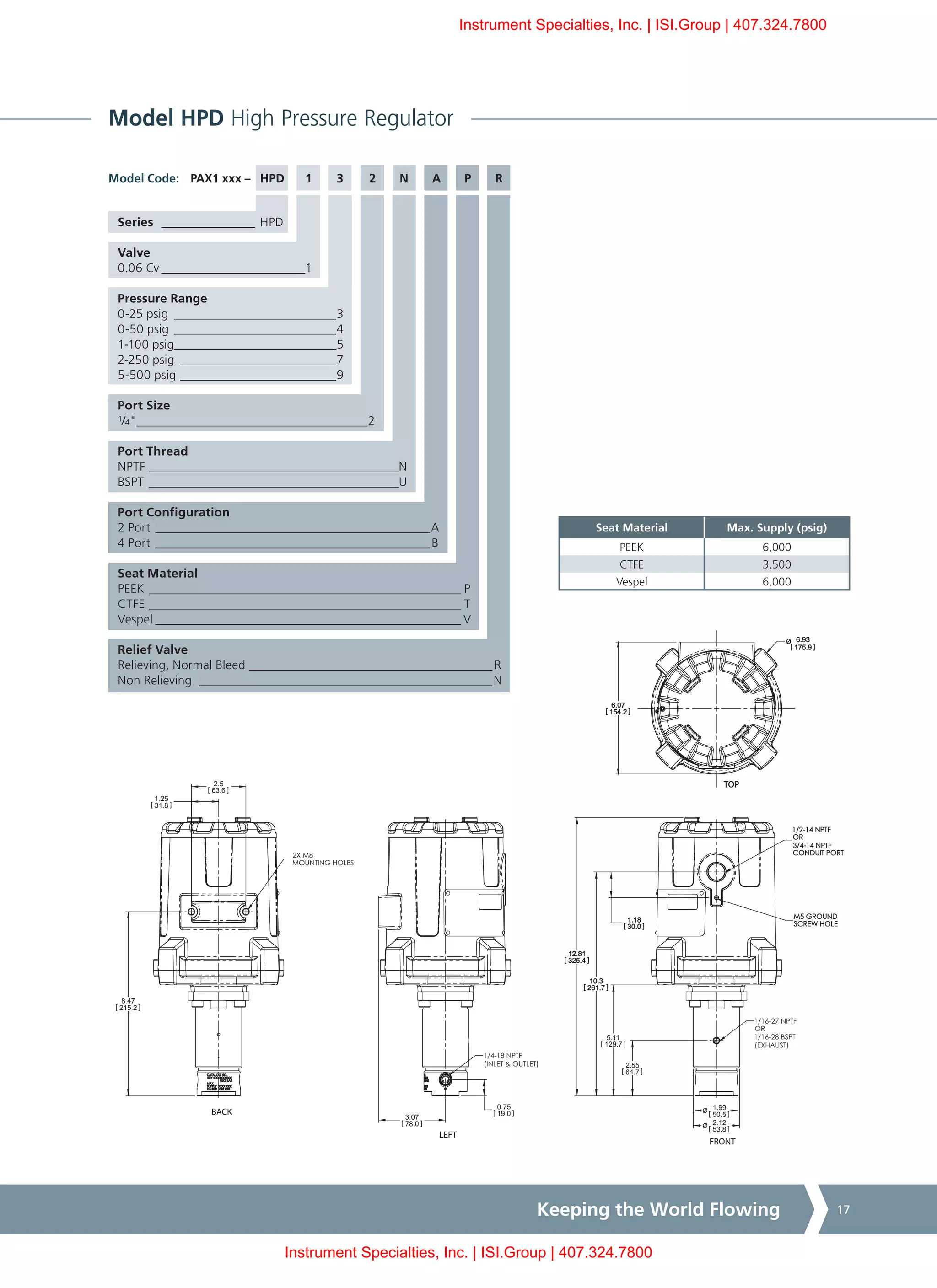 Keeping the World Flowing 17
Model HPD High Pressure Regulator
PAX1 xxx – HPD	 1	 3	 2	 N	 A	 P	 R
Series ________________ HPD
Valve
0.06 Cv________________________1
Pressure Range
0-25 psig ___________________________3
0-50 psig ___________________________4
1-100 psig__________________________5
2-250 psig__________________________7
5-500 psig__________________________9
Port Size
¹/4"______________________________________2
Port Thread
NPTF_________________________________________N
BSPT_________________________________________U
Port Configuration
2 Port_____________________________________________A
4 Port_____________________________________________B
Seat Material
PEEK___________________________________________________ P
CTFE___________________________________________________ T
Vespel__________________________________________________ V
Relief Valve
Relieving, Normal Bleed________________________________________ R
Non Relieving ________________________________________________N
Model Code:
Seat Material Max. Supply (psig)
PEEK 6,000
CTFE 3,500
Vespel 6,000
1/2-14 NPTF
OR
3/4-14 NPTF
CONDUIT PORT
1/4-18 NPTF
(INLET & OUTLET)
BACK
LEFT
FRONT
TOP
2.55
[ 64.7 ]
5.11
[ 129.7 ]
10.3
[ 261.7 ]
12.81
[ 325.4 ]
1.18
[ 30.0 ]
0.75
[ 19.0 ]
3.07
[ 78.0 ]
6.07
[ 154.2 ]
Ø 6.93
[ 175.9 ]
1.25
[ 31.8 ]
2.5
[ 63.6 ]
Ø 1.99
[ 50.5 ]
Ø 2.12
[ 53.8 ]
8.47
[ 215.2 ]
M5 GROUND
SCREW HOLE
2X M8
MOUNTING HOLES
1/16-27 NPTF
OR
1/16-28 BSPT
(EXHAUST)
Instrument Specialties, Inc. | ISI.Group | 407.324.7800
Instrument Specialties, Inc. | ISI.Group | 407.324.7800
 